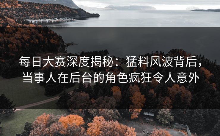 每日大赛深度揭秘:猛料风波背后,当事人在后台的角色疯狂令人意外 每日大赛深度揭秘:猛料风波背后,当事人在后台的角色疯狂令人意外