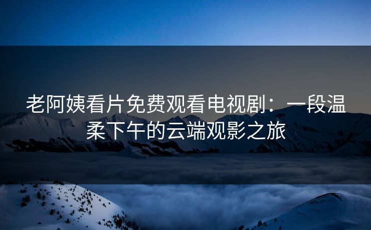 老阿姨看片免费观看电视剧:一段温柔下午的云端观影之旅 老阿姨看片免费观看电视剧:一段温柔下午的云端观影之旅