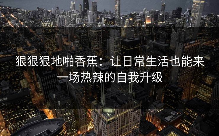 狠狠狠地啪香蕉：让日常生活也能来一场热辣的自我升级