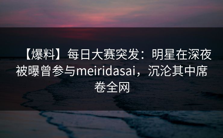 【爆料】每日大赛突发:明星在深夜被曝曾参与meiridasai,沉沦其中席卷全网 【爆料】每日大赛突发:明星在深夜被曝曾参与meiridasai,沉沦其中席卷全网