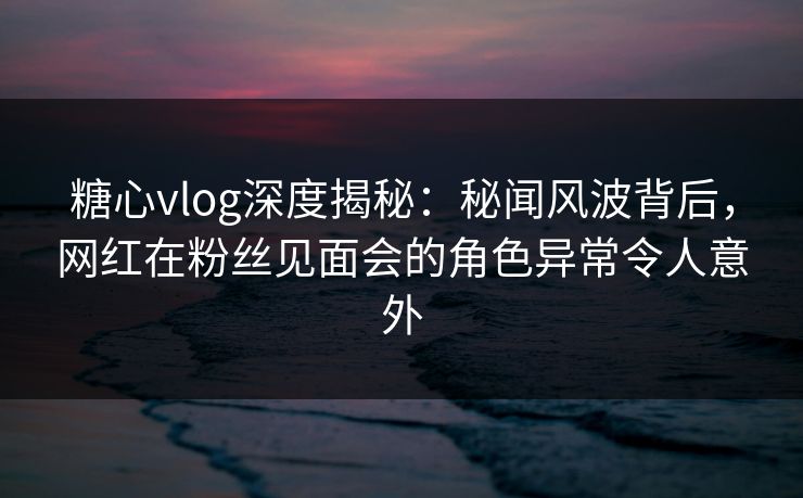 糖心vlog深度揭秘：秘闻风波背后，网红在粉丝见面会的角色异常令人意外
