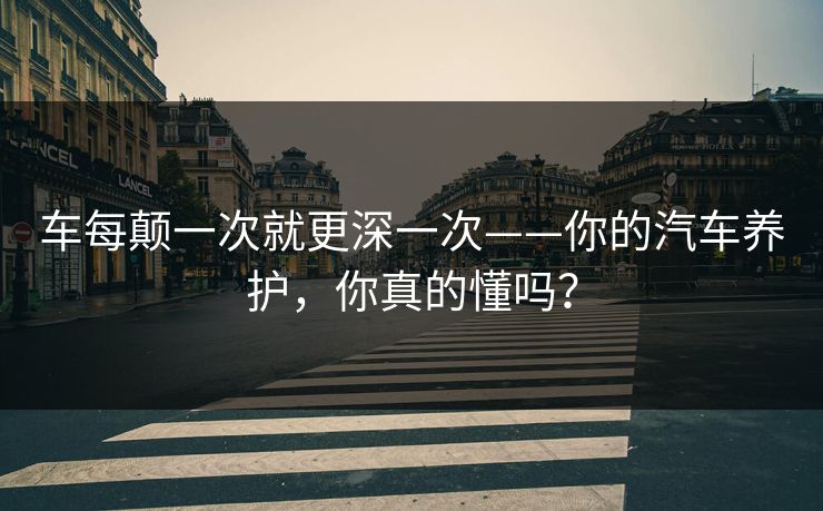 车每颠一次就更深一次——你的汽车养护，你真的懂吗？