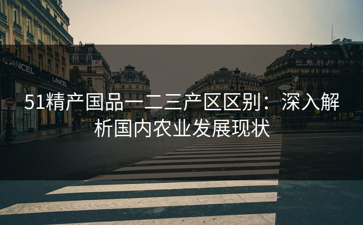 51精产国品一二三产区区别:深入解析国内农业发展现状 51精产国品一二三产区区别:深入解析国内农业发展现状