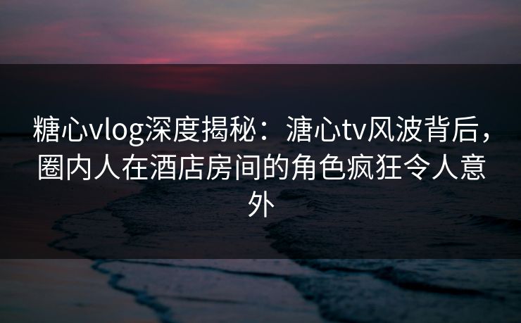 糖心vlog深度揭秘:溏心tv风波背后,圈内人在酒店房间的角色疯狂令人意外 糖心vlog深度揭秘:溏心tv风波背后,圈内人在酒店房间的角色疯狂令人意外