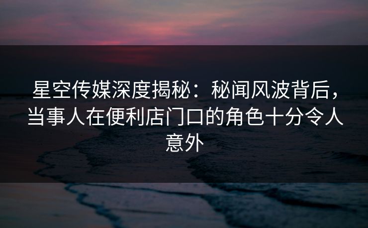 星空传媒深度揭秘:秘闻风波背后,当事人在便利店门口的角色十分令人意外 星空传媒深度揭秘:秘闻风波背后,当事人在便利店门口的角色十分令人意外