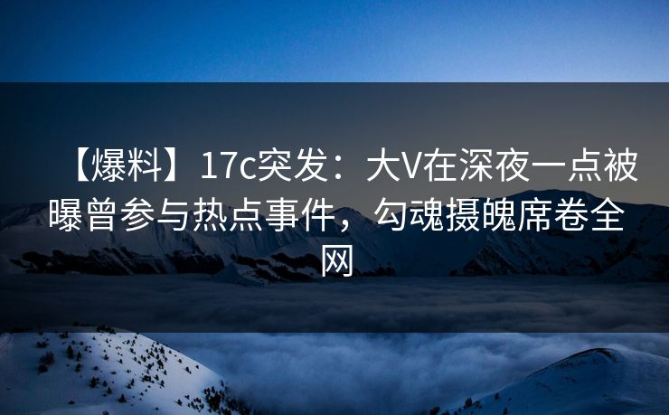【爆料】17c突发：大V在深夜一点被曝曾参与热点事件，勾魂摄魄席卷全网