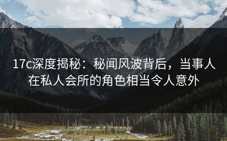 17c深度揭秘:秘闻风波背后,当事人在私人会所的角色相当令人意外 17c深度揭秘:秘闻风波背后,当事人在私人会所的角色相当令人意外