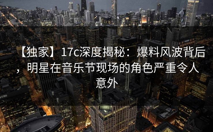 【独家】17c深度揭秘:爆料风波背后,明星在音乐节现场的角色严重令人意外 【独家】17c深度揭秘:爆料风波背后,明星在音乐节现场的角色严重令人意外