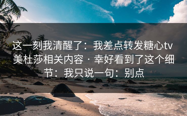 这一刻我清醒了:我差点转发糖心tv 美杜莎相关内容 · 幸好看到了这个细节:我只说一句:别点 这一刻我清醒了:我差点转发糖心tv 美杜莎相关内容 · 幸好看到了这个细节:我只说一句:别点