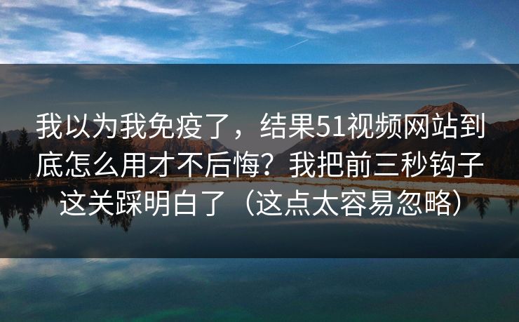 我以为我免疫了,结果51视频网站到底怎么用才不后悔?我把前三秒钩子这关踩明白了(这点太容易忽略) 我以为我免疫了,结果51视频网站到底怎么用才不后悔?我把前三秒钩子这关踩明白了(这点太容易忽略)