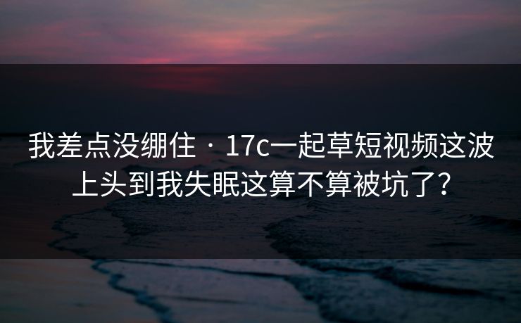 我差点没绷住 · 17c一起草短视频这波上头到我失眠这算不算被坑了? 我差点没绷住 · 17c一起草短视频这波上头到我失眠这算不算被坑了?