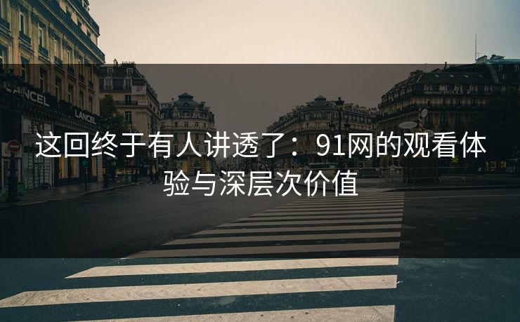 这回终于有人讲透了：91网的观看体验与深层次价值