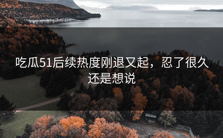 吃瓜51后续热度刚退又起，忍了很久还是想说