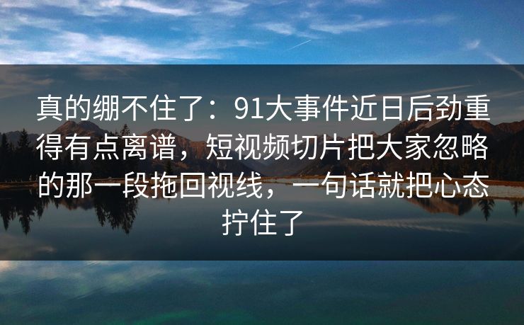 真的绷不住了:91大事件近日后劲重得有点离谱,短视频切片把大家忽略的那一段拖回视线,一句话就把心态拧住了 真的绷不住了:91大事件近日后劲重得有点离谱,短视频切片把大家忽略的那一段拖回视线,一句话就把心态拧住了