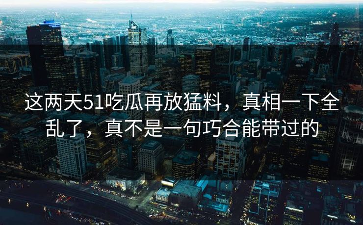 这两天51吃瓜再放猛料，真相一下全乱了，真不是一句巧合能带过的